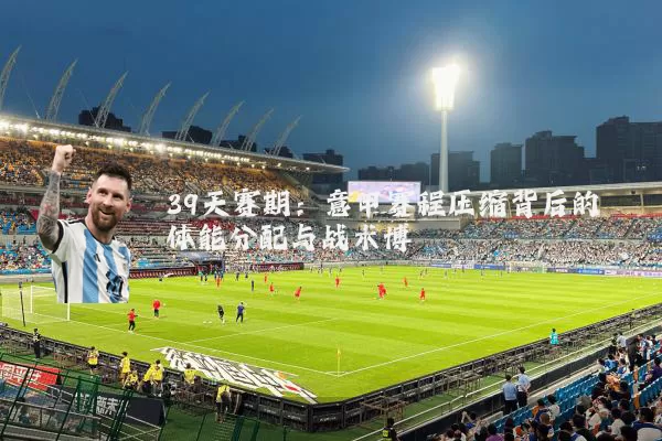 39天赛期：意甲赛程压缩背后的体能分配与战术博弈